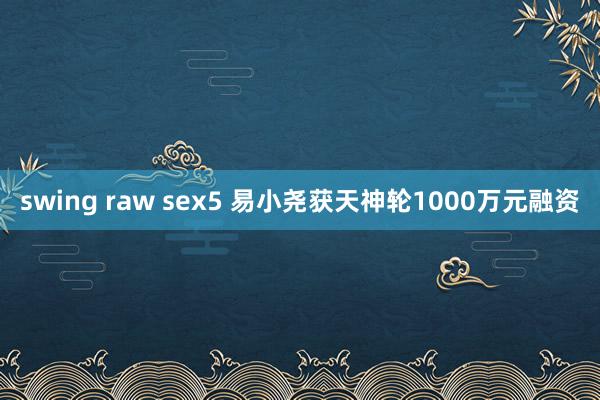 swing raw sex5 易小尧获天神轮1000万元融资