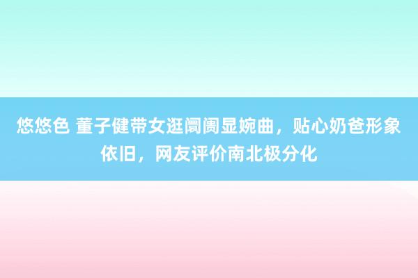 悠悠色 董子健带女逛阛阓显婉曲,贴心奶爸形象依旧,网友评价南北极分化