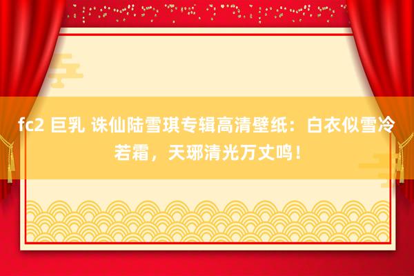 fc2 巨乳 诛仙陆雪琪专辑高清壁纸：白衣似雪冷若霜，天琊清光万丈鸣！