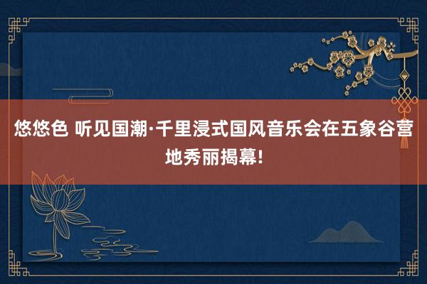 悠悠色 听见国潮·千里浸式国风音乐会在五象谷营地秀丽揭幕!