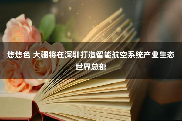 悠悠色 大疆将在深圳打造智能航空系统产业生态世界总部