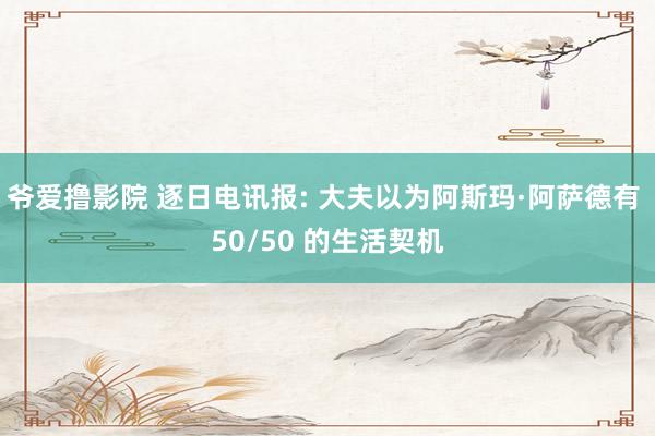 爷爱撸影院 逐日电讯报: 大夫以为阿斯玛·阿萨德有 50/50 的生活契机