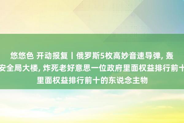 悠悠色 开动报复丨俄罗斯5枚高妙音速导弹, 轰了乌克兰国度安全局大楼, 炸死老好意思一位政府里面权益排行前十的东说念主物