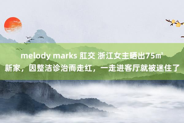 melody marks 肛交 浙江女主晒出75㎡新家,因整洁诊治而走红,一走进客厅就被迷住了