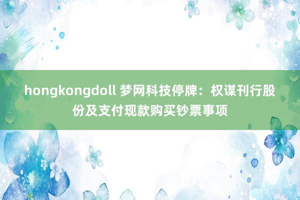hongkongdoll 梦网科技停牌:权谋刊行股份及支付现款购买钞票事项