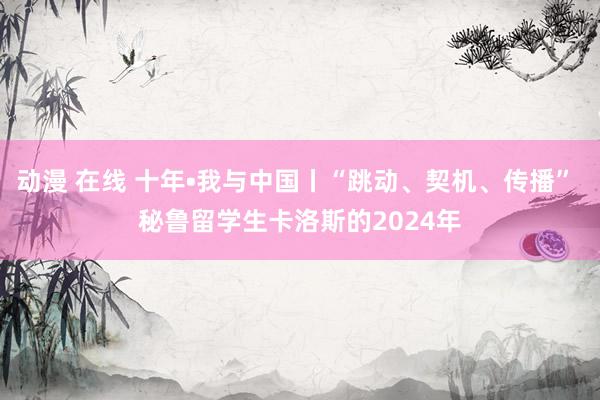 动漫 在线 十年•我与中国丨“跳动、契机、传播” 秘鲁留学生卡洛斯的2024年