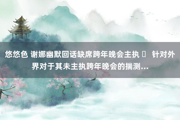 悠悠色 谢娜幽默回话缺席跨年晚会主执 	 针对外界对于其未主执跨年晚会的揣测...