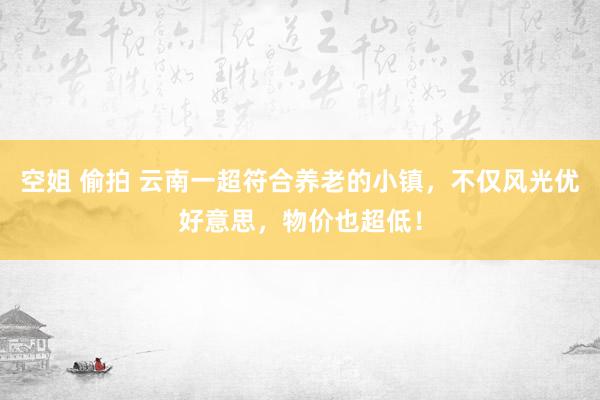 空姐 偷拍 云南一超符合养老的小镇,不仅风光优好意思,物价也超低!