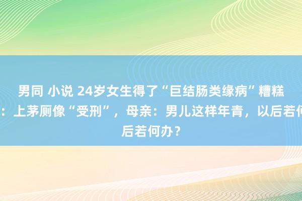 男同 小说 24岁女生得了“巨结肠类缘病”糟糕不胜:上茅厕像“受刑”,母亲:男儿这样年青,以后若何办?
