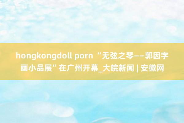 hongkongdoll porn “无弦之琴——郭因字画小品展”在广州开幕_大皖新闻 | 安徽网