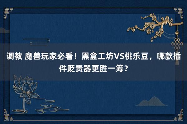 调教 魔兽玩家必看！黑盒工坊VS桃乐豆，哪款插件贬责器更胜一筹？