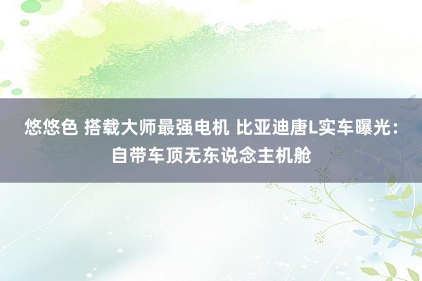 悠悠色 搭载大师最强电机 比亚迪唐L实车曝光:自带车顶无东说念主机舱
