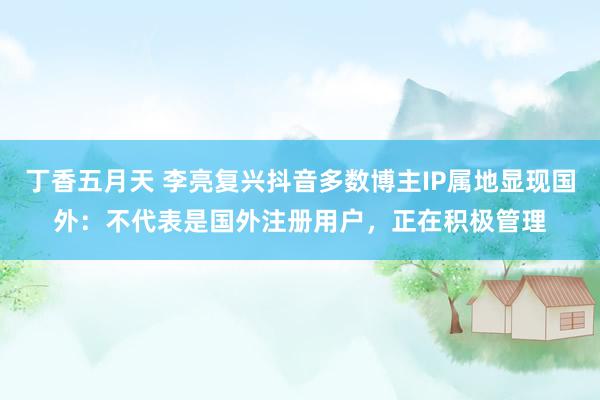 丁香五月天 李亮复兴抖音多数博主IP属地显现国外：不代表是国外注册用户，正在积极管理