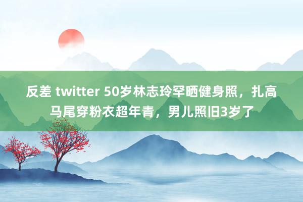 反差 twitter 50岁林志玲罕晒健身照,扎高马尾穿粉衣超年青,男儿照旧3岁了