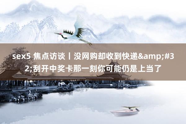 sex5 焦点访谈丨没网购却收到快递 刮开中奖卡那一刻你可能仍是上当了