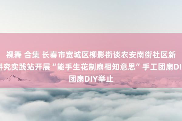 裸舞 合集 长春市宽城区柳影街谈农安南街社区新期间讲究实践站开展“能手生花制扇相知意思”手工团扇DIY举止