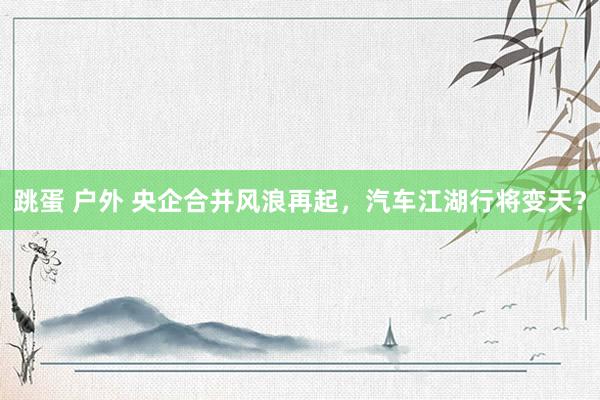 跳蛋 户外 央企合并风浪再起，汽车江湖行将变天？