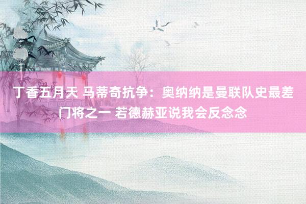 丁香五月天 马蒂奇抗争：奥纳纳是曼联队史最差门将之一 若德赫亚说我会反念念