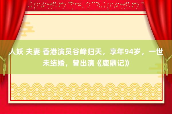 人妖 夫妻 香港演员谷峰归天，享年94岁，一世未结婚，曾出演《鹿鼎记》