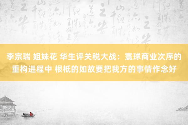 李宗瑞 姐妹花 华生评关税大战:寰球商业次序的重构进程中 根柢的如故要把我方的事情作念好