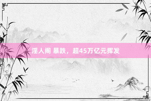 淫人阁 暴跌,超45万亿元挥发