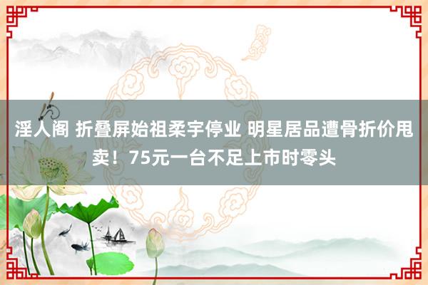 淫人阁 折叠屏始祖柔宇停业 明星居品遭骨折价甩卖!75元一台不足上市时零头