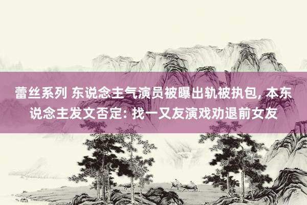 蕾丝系列 东说念主气演员被曝出轨被执包, 本东说念主发文否定: 找一又友演戏劝退前女友