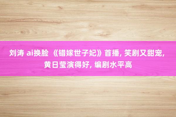 刘涛 ai换脸 《错嫁世子妃》首播, 笑剧又甜宠, 黄日莹演得好, 编剧水平高