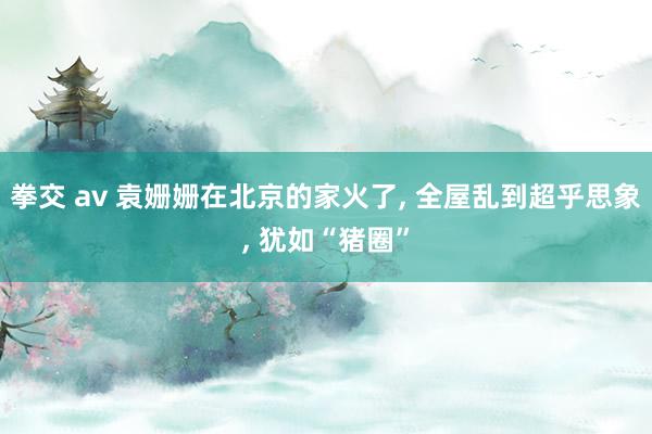 拳交 av 袁姗姗在北京的家火了, 全屋乱到超乎思象, 犹如“猪圈”