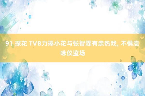 91 探花 TVB力捧小花与张智霖有亲热戏, 不惧袁咏仪监场