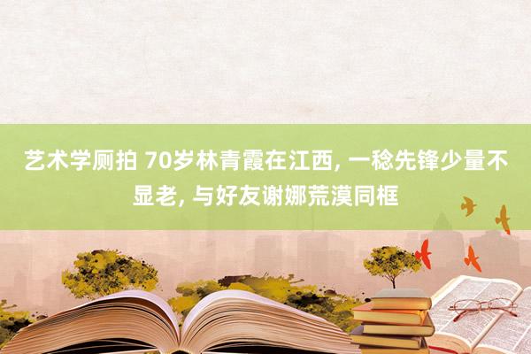 艺术学厕拍 70岁林青霞在江西, 一稔先锋少量不显老, 与好友谢娜荒漠同框